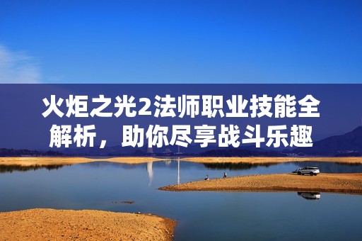 火炬之光2法师职业技能全解析，助你尽享战斗乐趣