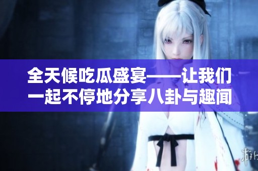 全天候吃瓜盛宴——让我们一起不停地分享八卦与趣闻