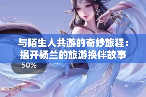 与陌生人共游的奇妙旅程：揭开杨兰的旅游换伴故事