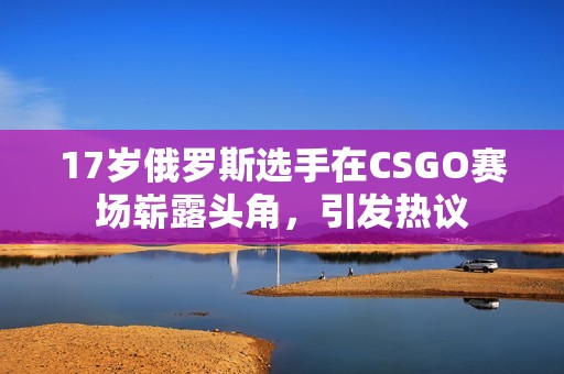 17岁俄罗斯选手在CSGO赛场崭露头角，引发热议
