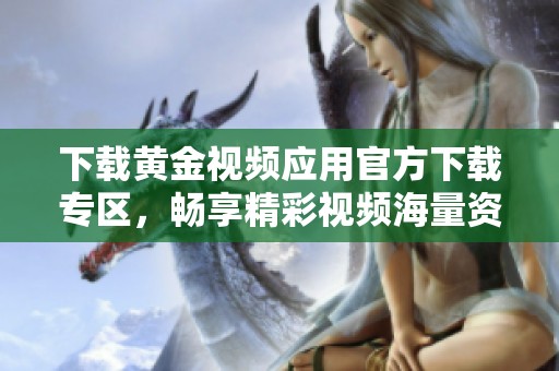 下载黄金视频应用官方下载专区，畅享精彩视频海量资源