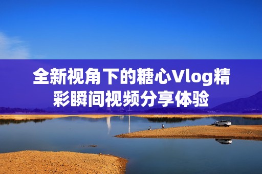 全新视角下的糖心Vlog精彩瞬间视频分享体验