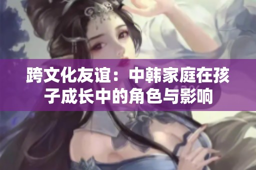 跨文化友谊：中韩家庭在孩子成长中的角色与影响