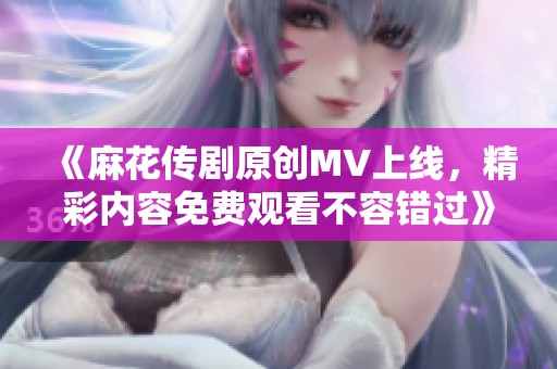 《麻花传剧原创MV上线，精彩内容免费观看不容错过》