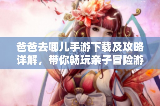 爸爸去哪儿手游下载及攻略详解，带你畅玩亲子冒险游戏