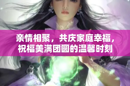 亲情相聚，共庆家庭幸福，祝福美满团圆的温馨时刻