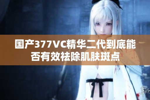 国产377VC精华二代到底能否有效祛除肌肤斑点