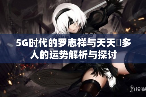 5G时代的罗志祥与天天奭多人的运势解析与探讨