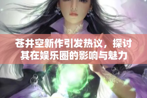 苍井空新作引发热议，探讨其在娱乐圈的影响与魅力