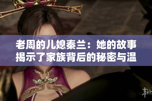 老周的儿媳秦兰：她的故事揭示了家族背后的秘密与温情