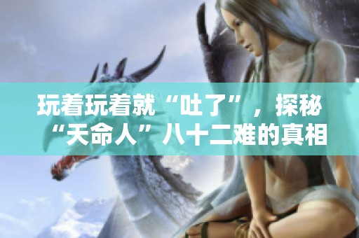 玩着玩着就“吐了”，探秘“天命人”八十二难的真相与背后故事