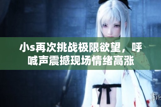 小s再次挑战极限欲望，呼喊声震撼现场情绪高涨