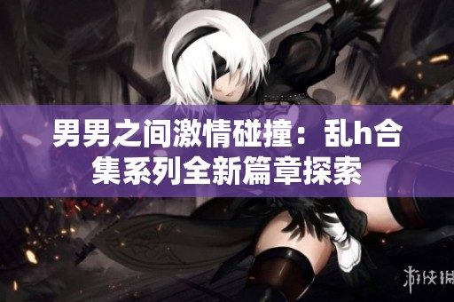 男男之间激情碰撞：乱h合集系列全新篇章探索