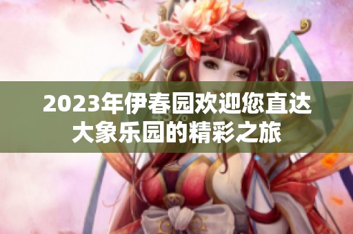 2023年伊春园欢迎您直达大象乐园的精彩之旅
