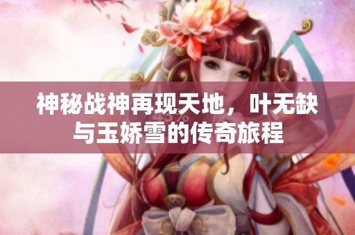 神秘战神再现天地，叶无缺与玉娇雪的传奇旅程