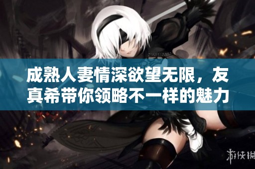 成熟人妻情深欲望无限，友真希带你领略不一样的魅力生活