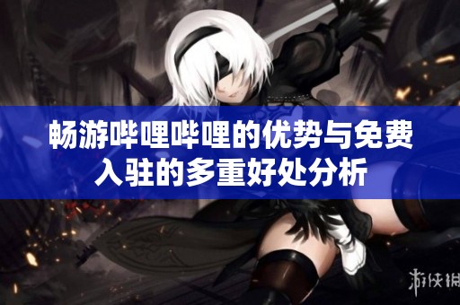 畅游哔哩哔哩的优势与免费入驻的多重好处分析