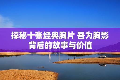 探秘十张经典胸片 吾为胸影背后的故事与价值