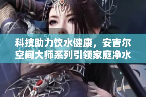 科技助力饮水健康，安吉尔空间大师系列引领家庭净水新潮流