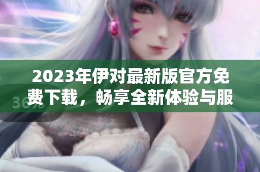2023年伊对最新版官方免费下载，畅享全新体验与服务