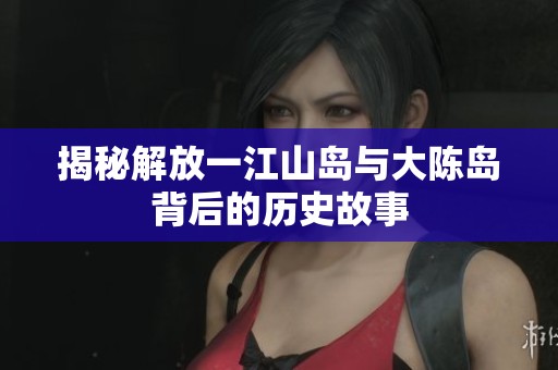 揭秘解放一江山岛与大陈岛背后的历史故事