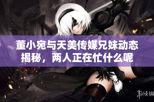 董小宛与天美传媒兄妹动态揭秘，两人正在忙什么呢