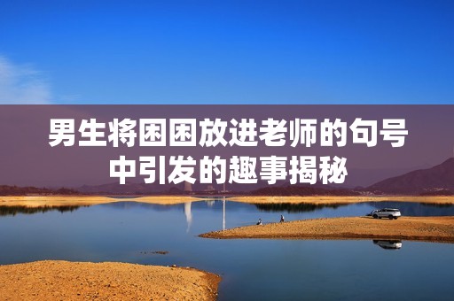 男生将困困放进老师的句号中引发的趣事揭秘