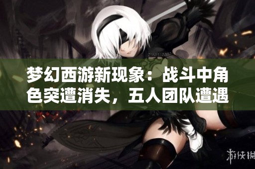 梦幻西游新现象：战斗中角色突遭消失，五人团队遭遇离线危机