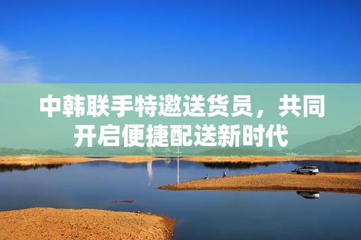 中韩联手特邀送货员，共同开启便捷配送新时代
