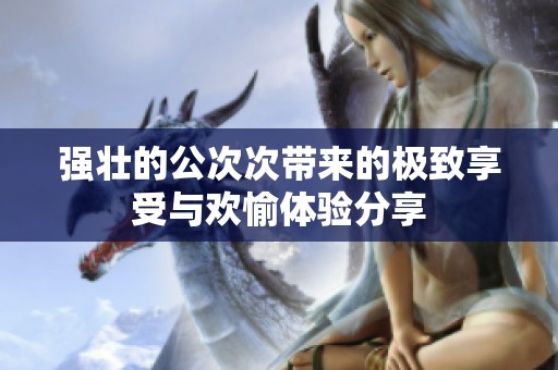 强壮的公次次带来的极致享受与欢愉体验分享