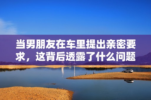 当男朋友在车里提出亲密要求，这背后透露了什么问题