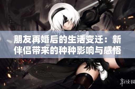 朋友再婚后的生活变迁：新伴侣带来的种种影响与感悟
