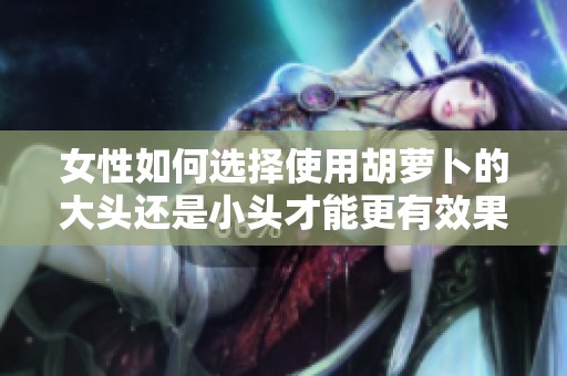 女性如何选择使用胡萝卜的大头还是小头才能更有效果