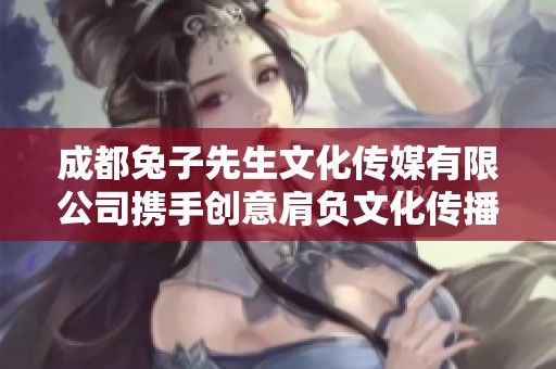 成都兔子先生文化传媒有限公司携手创意肩负文化传播使命
