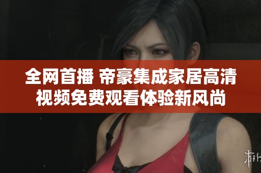全网首播 帝豪集成家居高清视频免费观看体验新风尚
