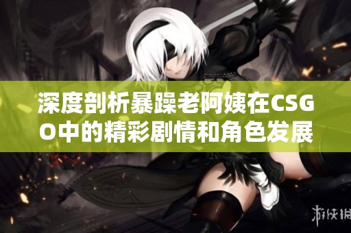 深度剖析暴躁老阿姨在CSGO中的精彩剧情和角色发展