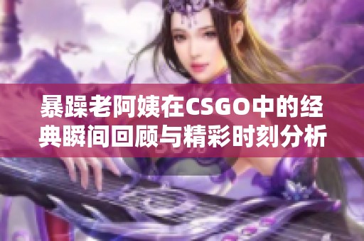 暴躁老阿姨在CSGO中的经典瞬间回顾与精彩时刻分析