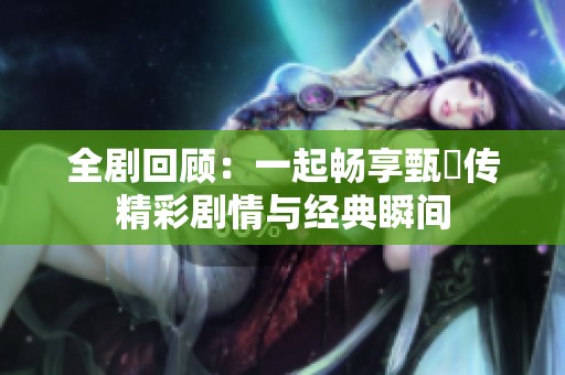 全剧回顾：一起畅享甄嬛传精彩剧情与经典瞬间