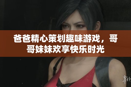 爸爸精心策划趣味游戏，哥哥妹妹欢享快乐时光