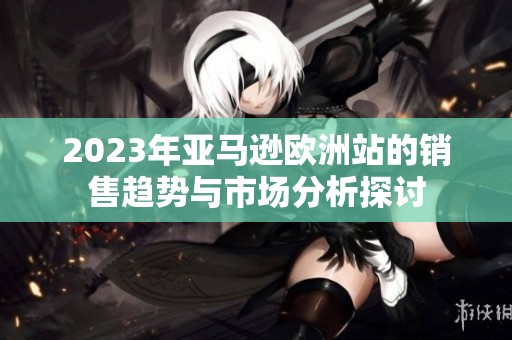 2023年亚马逊欧洲站的销售趋势与市场分析探讨