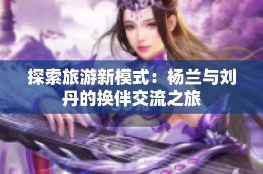 探索旅游新模式：杨兰与刘丹的换伴交流之旅