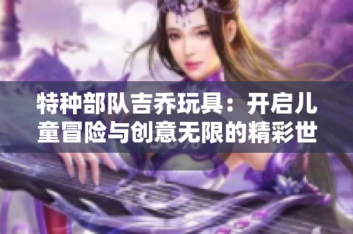 特种部队吉乔玩具：开启儿童冒险与创意无限的精彩世界