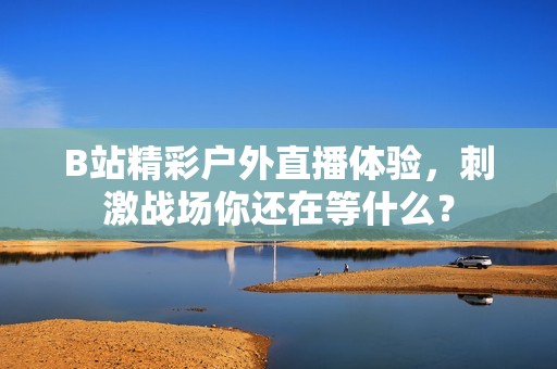 B站精彩户外直播体验，刺激战场你还在等什么？