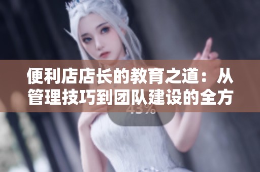 便利店店长的教育之道：从管理技巧到团队建设的全方位探索