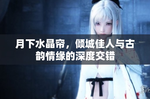 月下水晶帘，倾城佳人与古韵情缘的深度交错