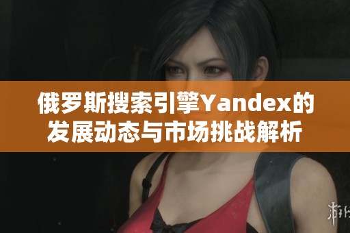 俄罗斯搜索引擎Yandex的发展动态与市场挑战解析