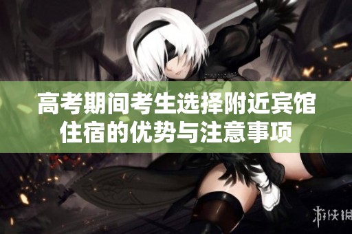 高考期间考生选择附近宾馆住宿的优势与注意事项