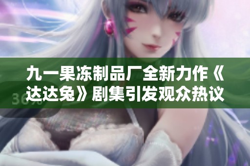 九一果冻制品厂全新力作《达达兔》剧集引发观众热议与期待