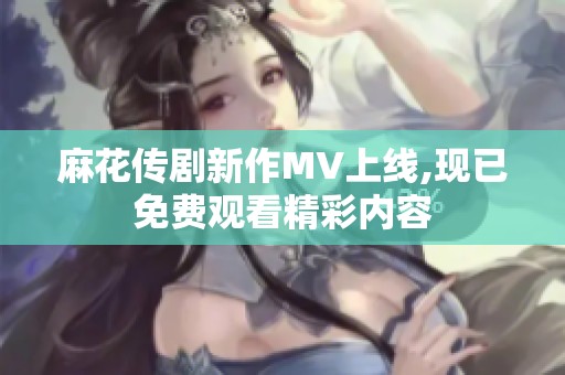 麻花传剧新作MV上线,现已免费观看精彩内容