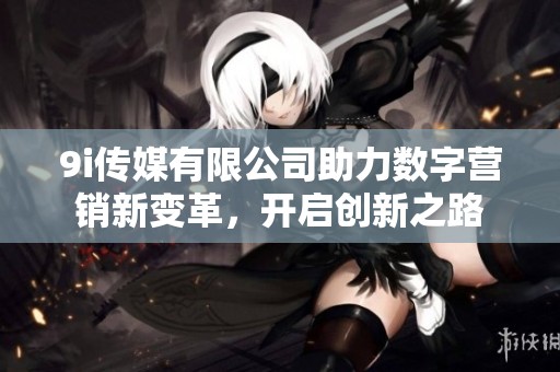 9i传媒有限公司助力数字营销新变革，开启创新之路